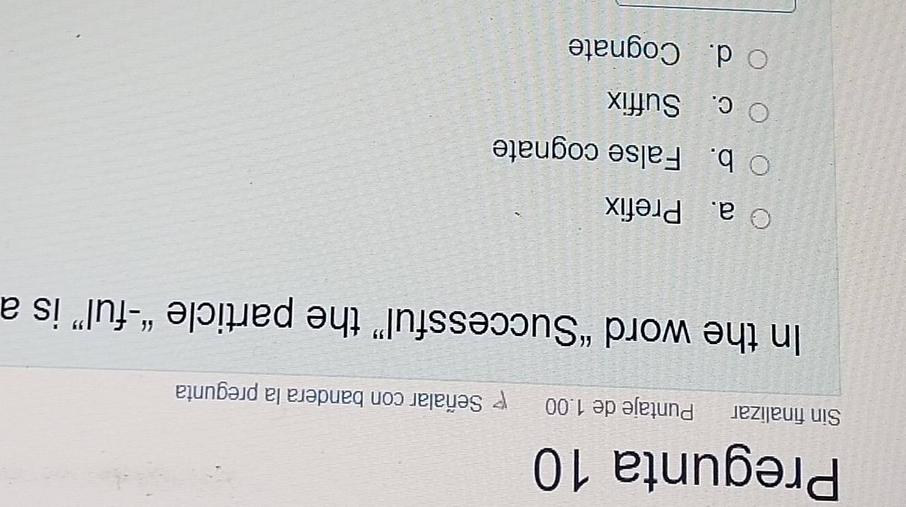 Pregunta 10
Sin finalizar Puntaje de 1.00 Señalar con bandera la pregunta
In the word “Successful” the particle “-ful” is a
a. Prefix
b. False cognate
c. Suffix
d. Cognate