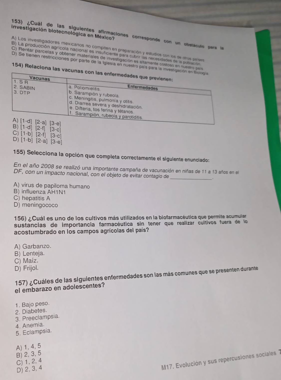 investigación biotecnológica en México?
153) ¿Cuál de las siguientes afirmaciones corresponde con un obstáculo para la
A) Los investigadores mexicanos no compiten en preparación y estudios con los de otros países
B) La producción agrícola nacional es insuficiente para cubrir las necesidades de la población
C) Rentar parcelas y obtener materiales de investigación es altamente costoso en nuestro país
D) Se tienen restricciones por parte de la Iglesia en nuestro país para la in
154) Relaciona las v
C) [1-d][2-f][3-c]
D) [1-b][2-f][3-c]
[1-b][2-a][3-e]
155) Selecciona la opción que completa correctamente el siguiente enunciado:
En el año 2008 se realizó una importante campaña de vacunación en niñas de 11 a 13 años en el
_
DF, con un impacto nacional, con el objeto de evitar contagio de
A) virus de papiloma humano
B) influenza AH1N1
C) hepatitis A
D) meningococo
156) ¿Cuál es uno de los cultivos más utilizados en la biofarmacéutica que permite acumular
sustancias de importancia farmacéutica sin tener que realizar cultivos fuera de lo
acostumbrado en los campos agrícolas del país?
A) Garbanzo.
B) Lenteja.
C) Maíz.
D) Frijol.
157) ¿Cuáles de las siguientes enfermedades son las más comunes que se presenten durante
el embarazo en adolescentes?
1. Bajo peso.
2. Diabetes.
3. Preeclampsia.
4. Anemia.
5. Eclampsia.
A) 1, 4, 5
B) 2, 3, 5
M17. Evolución y sus repercusiones sociales 7
C) 1, 2,4
D) 2, 3, 4