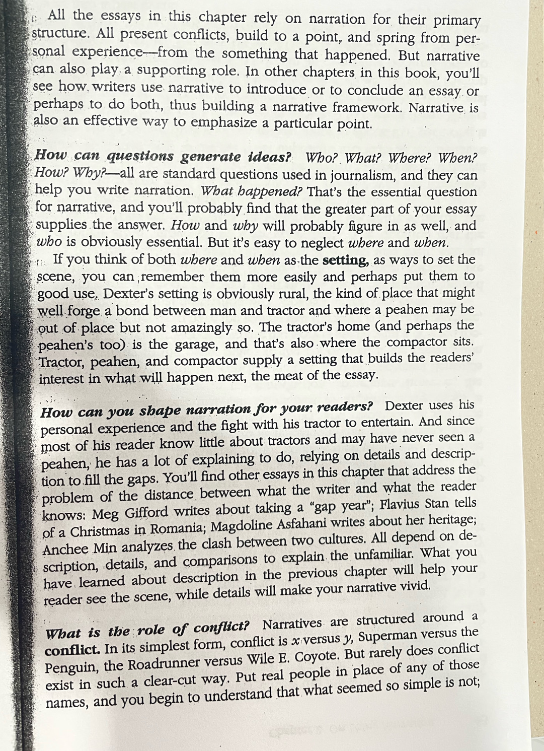  All the essays in this chapter rely on narration for their primary
structure. All present conflicts, build to a point, and spring from per-
sonal experience--from the something that happened. But narrative
can also play a supporting role. In other chapters in this book, you'll
see how writers use narrative to introduce or to conclude an essay or
perhaps to do both, thus building a narrative framework. Narrative is
also an effective way to emphasize a particular point.
How can questions generate ideas? Who? What? Where? When?
How? Why?—all are standard questions used in journalism, and they can
help you write narration. What happened? That's the essential question
for narrative, and you'll probably find that the greater part of your essay
supplies the answer. How and wby will probably figure in as well, and
who is obviously essential. But it's easy to neglect where and when.
If you think of both where and when as the setting, as ways to set the
scene, you can remember them more easily and perhaps put them to
good use. Dexter's setting is obviously rural, the kind of place that might
well forge a bond between man and tractor and where a peahen may be
out of place but not amazingly so. The tractor's home (and perhaps the
peahen's too) is the garage, and that's also where the compactor sits.
Tractor, peahen, and compactor supply a setting that builds the readers'
interest in what will happen next, the meat of the essay.
How can you shape narration for your readers? Dexter uses his
personal experience and the fight with his tractor to entertain. And since
most of his reader know little about tractors and may have never seen a
peahen, he has a lot of explaining to do, relying on details and descrip-
tion to fill the gaps. You'll find other essays in this chapter that address the
problem of the distance between what the writer and what the reader 
knows: Meg Gifford writes about taking a “gap year”; Flavius Stan tells
of a Christmas in Romania; Magdoline Asfahani writes about her heritage;
Anchee Min analyzes the clash between two cultures. All depend on de-
scription, details, and comparisons to explain the unfamiliar. What you
have learned about description in the previous chapter will help your 
reader see the scene, while details will make your narrative vivid.
What is the role of conflict? Narratives are structured around a
conflict. In its simplest form, conflict is x versus y, Superman versus the
Penguin, the Roadrunner versus Wile E. Coyote. But rarely does conflict
exist in such a clear-cut way. Put real people in place of any of those
names, and you begin to understand that what seemed so simple is not;