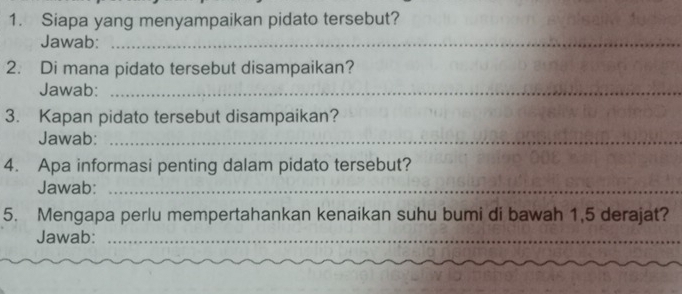 Siapa yang menyampaikan pidato tersebut? 
Jawab:_ 
2. Di mana pidato tersebut disampaikan? 
Jawab:_ 
3. Kapan pidato tersebut disampaikan? 
Jawab:_ 
4. Apa informasi penting dalam pidato tersebut? 
Jawab:_ 
5. Mengapa perlu mempertahankan kenaikan suhu bumi di bawah 1,5 derajat? 
Jawab:_