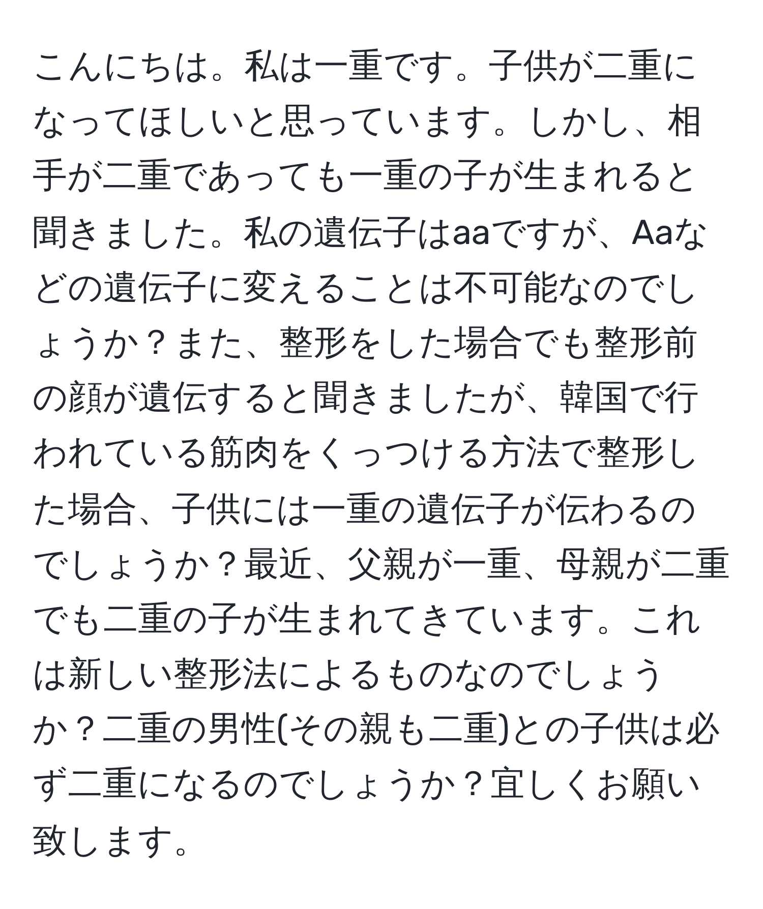 こんにちは。私は一重です。子供が二重になってほしいと思っています。しかし、相手が二重であっても一重の子が生まれると聞きました。私の遺伝子はaaですが、Aaなどの遺伝子に変えることは不可能なのでしょうか？また、整形をした場合でも整形前の顔が遺伝すると聞きましたが、韓国で行われている筋肉をくっつける方法で整形した場合、子供には一重の遺伝子が伝わるのでしょうか？最近、父親が一重、母親が二重でも二重の子が生まれてきています。これは新しい整形法によるものなのでしょうか？二重の男性(その親も二重)との子供は必ず二重になるのでしょうか？宜しくお願い致します。