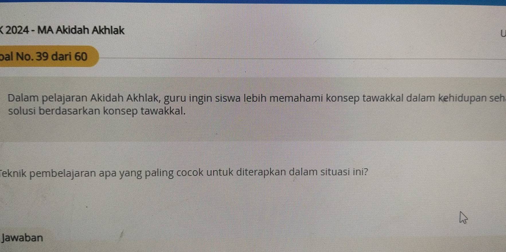 2024 - MA Akidah Akhlak 
bal No. 39 dari 60
Dalam pelajaran Akidah Akhlak, guru ingin siswa lebih memahami konsep tawakkal dalam kehidupan seh. 
solusi berdasarkan konsep tawakkal. 
Teknik pembelajaran apa yang paling cocok untuk diterapkan dalam situasi ini? 
Jawaban