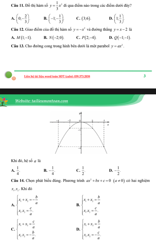 Đồ thị hàm số y= 1/3 x^2 đi qua điểm nào trong các điểm dưới đây?
A. (0;- 2/3 ). B. (-1;- 1/3 ). C. (3;6). D. (1; 1/3 ).
Câu 12. Giao điểm của đồ thị hàm số y=-x^2 và đường thắng y=x-2 là
A. M(1;-1). B. N(-2;0). C. P(2;-4). D. Q(-1;-1).
Câu 13. Cho đường cong trong hình bên dưới là một parabol y=ax^2.
Liên hệ tài liệu word toán SĐT (zalo): 039.373.2038 3
Website: tailieumontoan.com
Khi đó, hệ số a là
A.  1/4 . B. - 1/4 . C.  1/2 . D. - 1/2 .
Câu 14. Chọn phát biểu đúng. Phương trình ax^2+bx+c=0(a!= 0) có hai nghiệm
x_1,x_2. Khi đó
A. beginarrayl x_1+x_2=- b/a  x_1x_2= c/a .endarray. beginarrayl x_1+x_2= b/a  x_1x_2= c/a .endarray.
B.
C. beginarrayl x_1+x_2= c/a  x_1x_2=- b/a .endarray. beginarrayl x_1+x_2= b/a  x_1x_2=- c/a .endarray.
D.