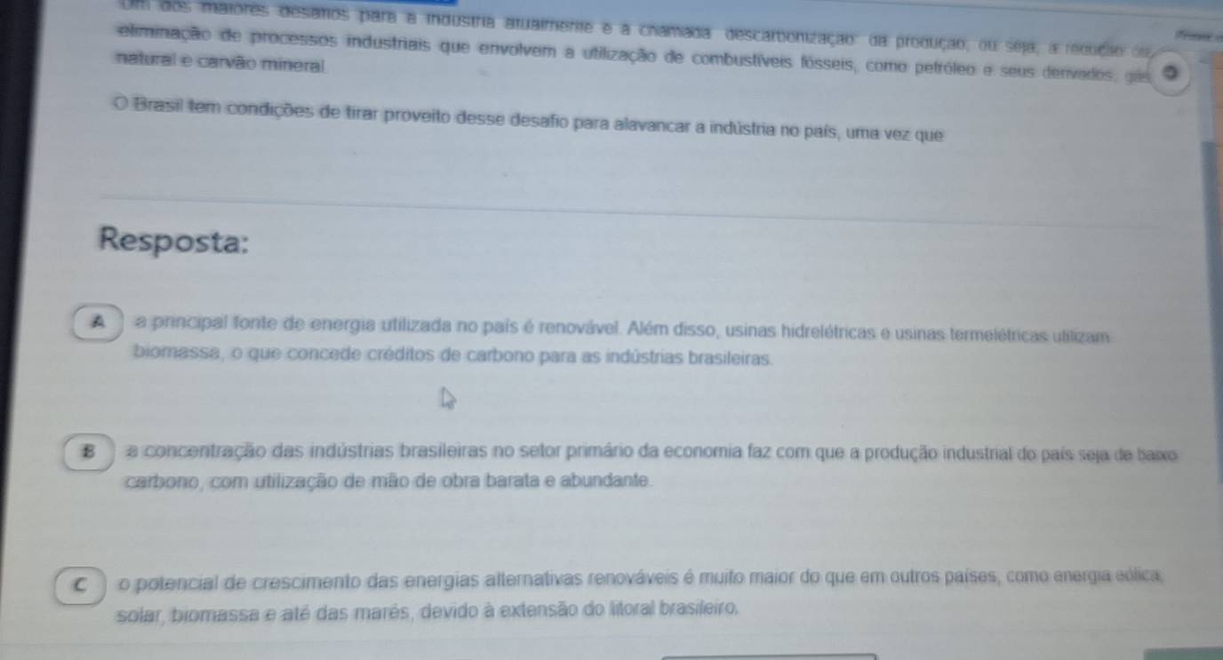 Um dos maiores desatos para a industria atualmente e a chamada descarbonização: da produção, ou seja, a redução oo

eliminação de processos industriais que envolvem a utilização de combustíveis fósseis, como petróleo e seus denvados, gie
natural e carvão mineral
O Brasil tem condições de tirar proveito desse desafio para alavancar a indústria no país, uma vez que
Resposta:
A a principal fonte de energia utilizada no país é renovável. Além disso, usinas hidrelétricas e usinas termelétricas utilizam
biomassa, o que concede créditos de carbono para as indústrias brasileiras.
B a concentração das indústrias brasileiras no setor primário da economia faz com que a produção industrial do país seja de baxo
carbono, com utilização de mão de obra barata e abundante.
) o potencial de crescimento das energias alternativas renováveis é muito maior do que em outros países, como energia eólica
solar, biomassa e até das marês, devido à extensão do litoral brasileiro.