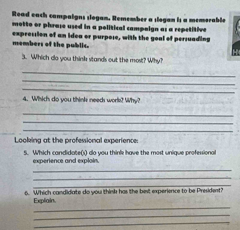 Read each campaigns slogan. Remember a slogan is a memorable 
motto or phraße used in a political campaign as a repetitive 
expression of an idea or purpose, with the goal of persuading 
members of the public. 
3. Which do you think stands out the most? Why? 
_ 
_ 
_ 
4. Which do you think needs work? Why? 
_ 
_ 
_ 
Looking at the professional experience: 
5. Which candidate(s) do you think have the most unique professional 
experience and explain. 
_ 
_ 
_ 
6. Which candidate do you think has the best experience to be President? 
_ 
Explain. 
_ 
_