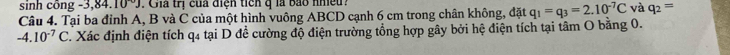 sinh công 3,84,10°J. Gia trị của điện tich q là bắo nhều 
Câu 4. Tại ba đỉnh A, B và C của một hình vuông ABCD cạnh 6 cm trong chân không, đặt q_1=q_3=2.10^(-7)C và q_2=
-4.10^(-7)C. Xác định điện tích q4 tại D để cường độ điện trường tổng hợp gây bởi hệ điện tích tại tâm O bằng 0.