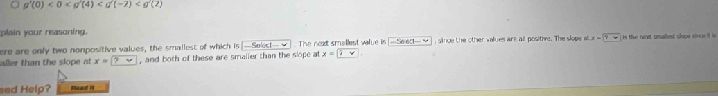 g'(0)<0<g'(4)
plain your reasoning. 
ere are only two nonpositive values, the smallest of which is;-Select-vee. The next smallest value is -Select-vee , since the other values are all positive. The slope at x= ?vee  is the next smallest slope since it is 
aller than the slope at x= ?  , and both of these are smaller than the slope at x= ? . 
eed Help? Read it