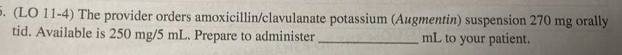 (LO 11-4) The provider orders amoxicillin/clavulanate potassium (Augmentin) suspension 270 mg orally 
tid. Available is 250 mg/5 mL. Prepare to administer _ mL to your patient.