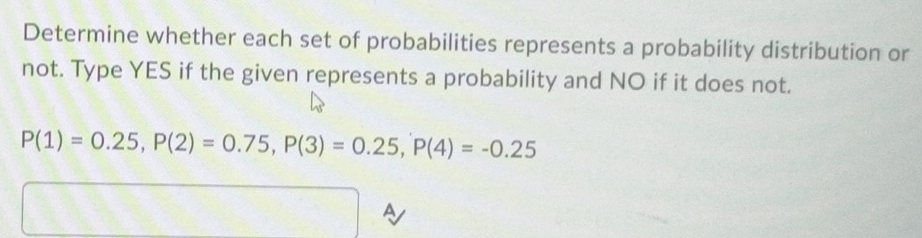 Determine whether each set of probabilities represents a probability distribution or 
not. Type YES if the given represents a probability and NO if it does not.
P(1)=0.25, P(2)=0.75, P(3)=0.25, P(4)=-0.25
a