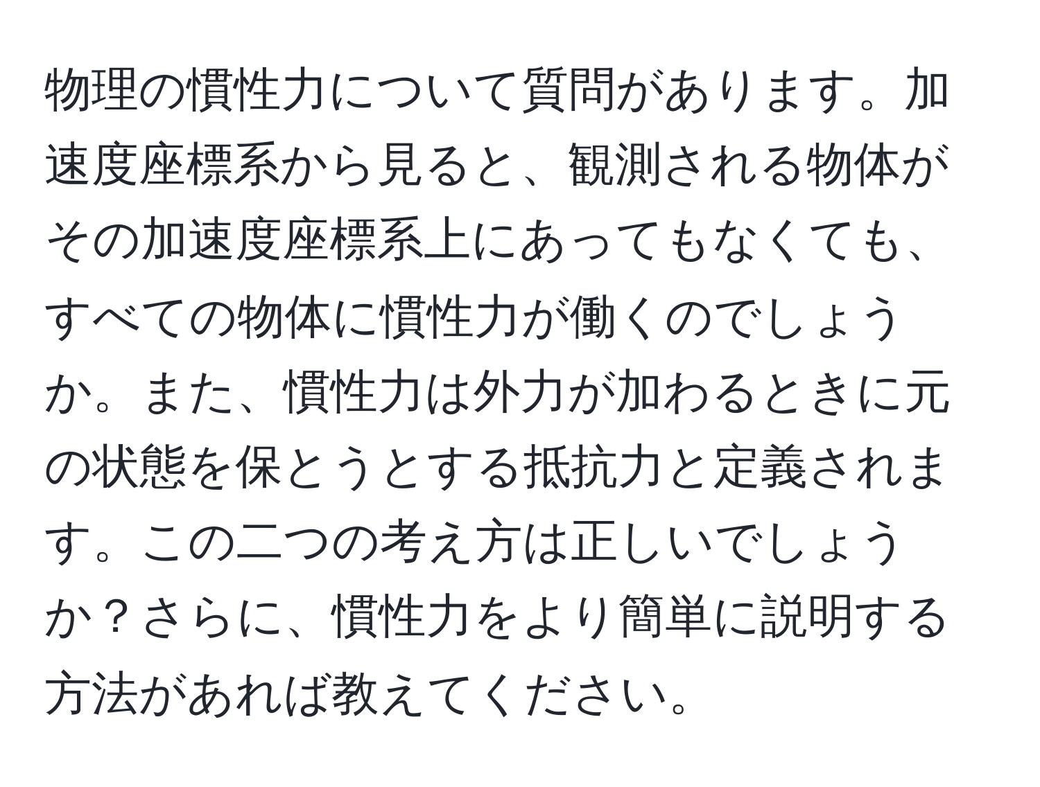 物理の慣性力について質問があります。加速度座標系から見ると、観測される物体がその加速度座標系上にあってもなくても、すべての物体に慣性力が働くのでしょうか。また、慣性力は外力が加わるときに元の状態を保とうとする抵抗力と定義されます。この二つの考え方は正しいでしょうか？さらに、慣性力をより簡単に説明する方法があれば教えてください。