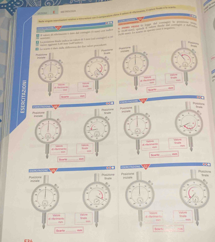 SEZIONY E METADLOGIA 
Nelle síngole eserzitazioni relative a misurazioni con Il comparatore rileva il valore di riferimento, il valore finale e lo scarto, 
a 
ote secérne 
Ecndars α ρριΟ ρASso Si legge dal contagiri la posizione inita 
ren Som e 
É 11 valore di riferimento è dato dal contagiri (5 mm) con indice le (6,00 mm), quindi il valore finale dal contagiti e dal id. 
₹ La posizione finale indica un valore di 5 mm (sul contagiri) a cui (4,90 mm). Lo scarto in questo caso è negativo. 
arrerato 
vanno aggiunti 0,40 mm (sullindice). 
Posizione 
E Lo scarto é dato dalla differenza dei due valori precedenti. 
fraie 
Posizione finalio Posizione 
iniziale 
Posizione 
inizialo 
V 
a 
Valore Vallore 
Fnale 
di rerimento Valore Valore di rilerimento 
_ mm
a
mm
Krinke
mm
Scarto _mm 
E _Scarto __. mm 
Cɔ