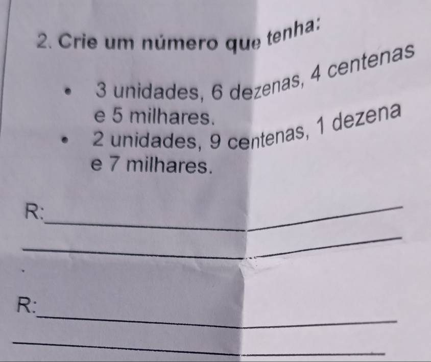 Crie um número que tenha:
3 unidades, 6 dezenas, 4 centenas
e 5 milhares.
2 unidades, 9 centenas, 1 dezena 
e 7 milhares. 
R:_ 
_ 
_ 
R: 
_