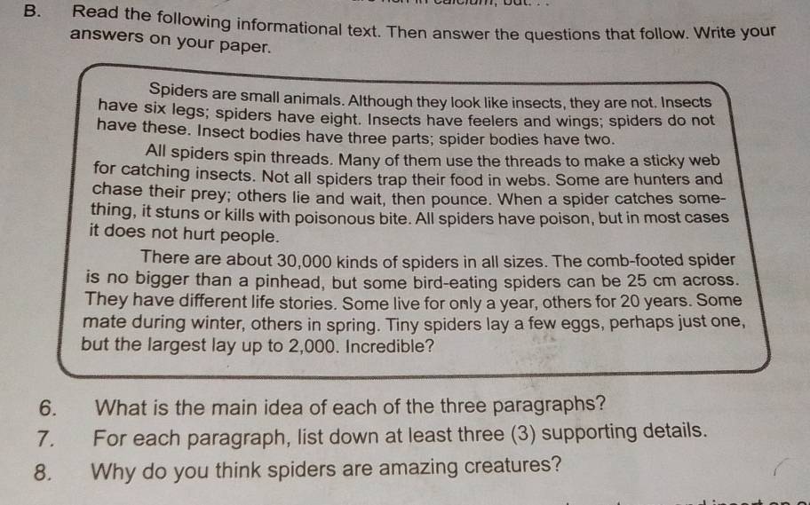 Read the following informational text. Then answer the questions that follow. Write your 
answers on your paper. 
Spiders are small animals. Although they look like insects, they are not. Insects 
have six legs; spiders have eight. Insects have feelers and wings; spiders do not 
have these. Insect bodies have three parts; spider bodies have two. 
All spiders spin threads. Many of them use the threads to make a sticky web 
for catching insects. Not all spiders trap their food in webs. Some are hunters and 
chase their prey; others lie and wait, then pounce. When a spider catches some- 
thing, it stuns or kills with poisonous bite. All spiders have poison, but in most cases 
it does not hurt people. 
There are about 30,000 kinds of spiders in all sizes. The comb-footed spider 
is no bigger than a pinhead, but some bird-eating spiders can be 25 cm across. 
They have different life stories. Some live for only a year, others for 20 years. Some 
mate during winter, others in spring. Tiny spiders lay a few eggs, perhaps just one, 
but the largest lay up to 2,000. Incredible? 
6. What is the main idea of each of the three paragraphs? 
7. For each paragraph, list down at least three (3) supporting details. 
8. Why do you think spiders are amazing creatures?