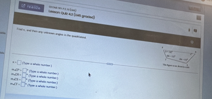 OEOMETIY: P.2, S1 (LMS)
L realize Lesson Quiz 4.2 (LMS graded)
able
Find x, and then any unknown angles in the quadrlateral.
x=□ (Type a whole number)
m∠ P=□ (Type a whole number.)
m∠ R=□ (Type a whole number.)
m∠ S=□ (Type a whole number.)
m∠ T=□° (Type a whole number.)