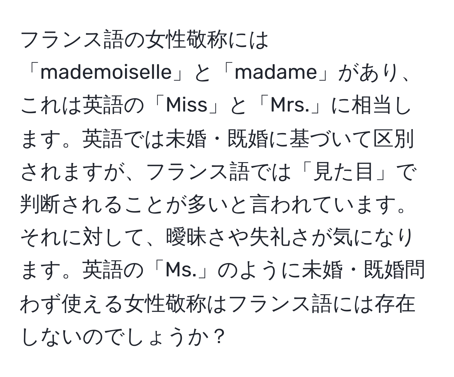 フランス語の女性敬称には「mademoiselle」と「madame」があり、これは英語の「Miss」と「Mrs.」に相当します。英語では未婚・既婚に基づいて区別されますが、フランス語では「見た目」で判断されることが多いと言われています。それに対して、曖昧さや失礼さが気になります。英語の「Ms.」のように未婚・既婚問わず使える女性敬称はフランス語には存在しないのでしょうか？