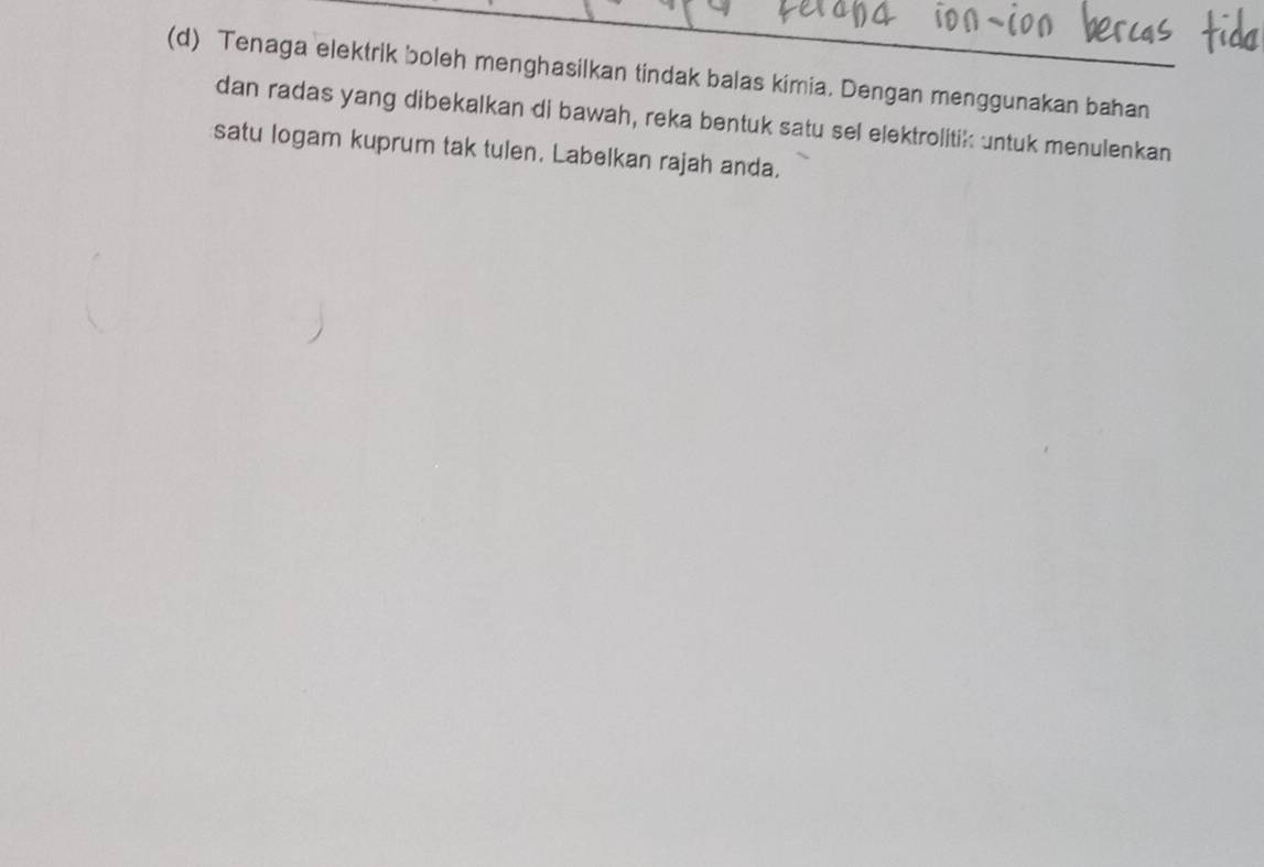 Tenaga elektrik boleh menghasilkan tindak balas kimia. Dengan menggunakan bahan 
dan radas yang dibekalkan di bawah, reka bentuk satu sel elektrolitik untuk menulenkan 
satu logam kuprum tak tulen. Labelkan rajah anda.