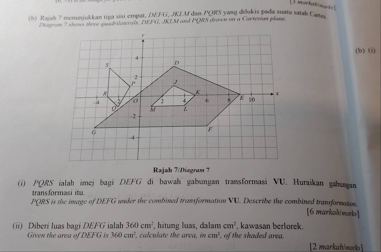 markahlmarks  
(b) Rajah 7 menunjukkan tiga sisi empat, DEFG, JKLM dan PQRS yang dilukis pada suatu satah Cartes. 
Diagram 7 shows three quadrilaterals, DEFG, JKLM and PQRS drawn on a Cartesian plane. 
(b)(i) 
Rajah 7/Diagram 7 
(i) PQRS ialah imej bagi DEFG di bawah gabungan transformasi VU. Huraikan gabungan 
transformasi itu.
PQRS is the image of DEFG under the combined transformation VU. Describe the combined transformation. 
[6 markah/marks] 
(ii) Diberi luas bagi DEFG ialah 360cm^2 , hitung luas, dalam cm^2 , kawasan berlorek. 
Given the area of DEFG is 360cm^2 , calculate the area, in cm^2 , of the shaded area. 
[2 markah/marks