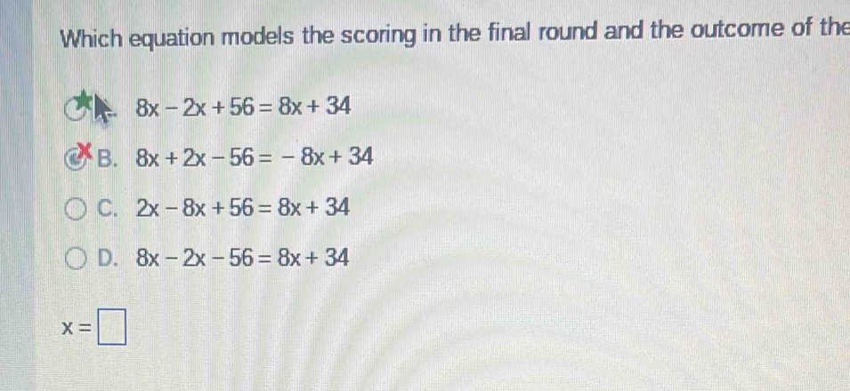 Which equation models the scoring in the final round and the outcome of the
8x-2x+56=8x+34
B. 8x+2x-56=-8x+34
C. 2x-8x+56=8x+34
D. 8x-2x-56=8x+34
x=□