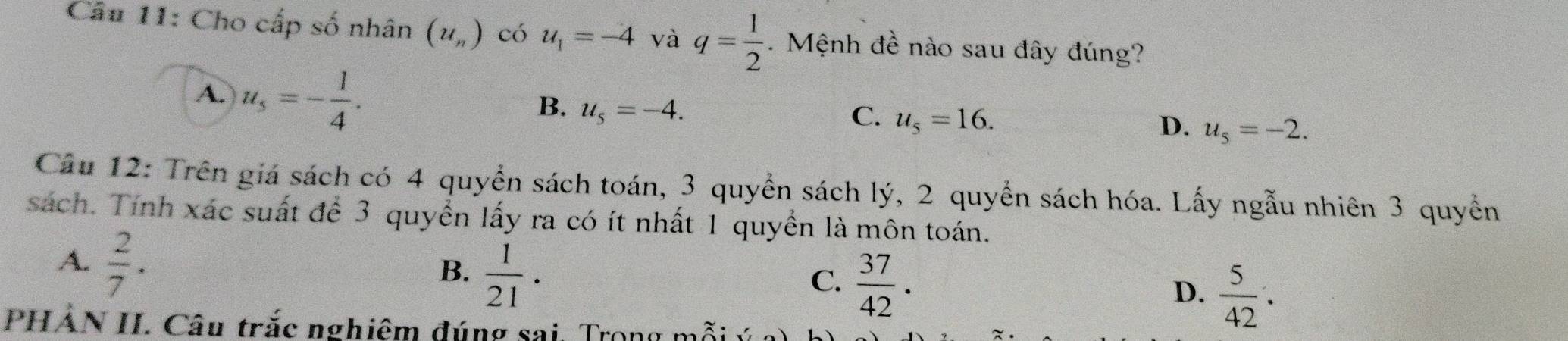 Cho cấp số nhân (u_n) có u_1=-4 và q= 1/2 . Mệnh đề nào sau đây đúng?
A. u_s=- 1/4 .
B. u_5=-4.
C. u_5=16.
D. u_5=-2. 
Câu 12: Trên giá sách có 4 quyền sách toán, 3 quyền sách lý, 2 quyền sách hóa. Lấy ngẫu nhiên 3 quyền
sách. Tính xác suất để 3 quyền lấy ra có ít nhất 1 quyền là môn toán.
A.  2/7 .
B.  1/21 .
C.  37/42 .
D.  5/42 . 
PHẢN II. Câu trắc nghiêm đúng sai. Trong mỗi :