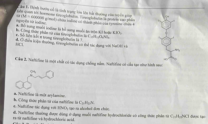 Bệnh bướu cổ là tình trạng lớn lên bắt thường của tuyến giáp
liên quan tới hormone tireoglobulin. Tireoglobulin là protein cao phân 1
QH
tứ (Mapprox 600000g/ g/mol) chứa iodine có thành phần của tyrosine chứa 4
nguyên tử iodine.
a. Bố sung muối iodine là bố sung muối ăn trộn KI hoặc KIO_3.
b. Cộng thức phân tử của tireoglobulin là C_15H_11O_4NI_4.
c. Số liện kết π trong tireoglobulin là 7.
d. Ở điều kiện thường, tireoglobulin có thể tác dụng với NaOH và NH_2
HCl.
HO
Câu 2. Naftifine là một chất có tác dụng chống nấm. Naftifine có cầu tạo như hình sau:
a. Naftifine là một arylamine.
b. Công thức phân tử của naftifine là C_21H_23N.
c. Naftifine tác dụng với HNO_2 tạo ra alcohol đơn chức.
d. Naftifine thường được dùng ở dạng muối naftifine hydrochloride có công thức phân tử C_21H_22NCl được tạo
ra từ naftifine và hydrochloric acid.