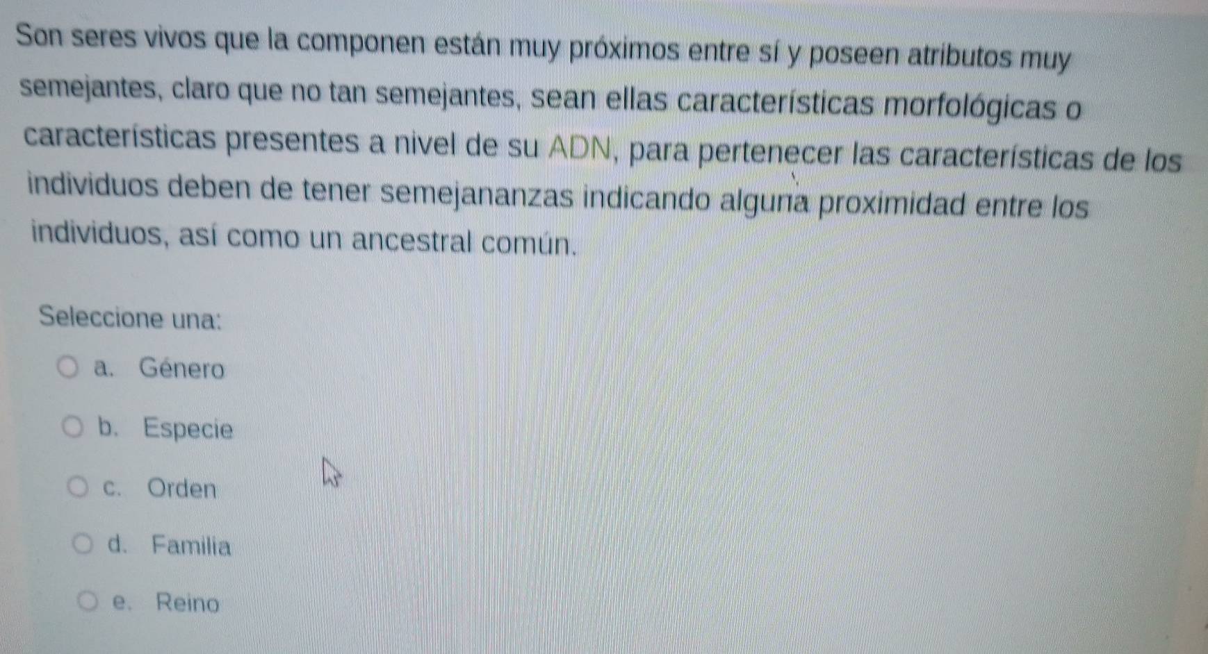 Son seres vivos que la componen están muy próximos entre sí y poseen atríbutos muy
semejantes, claro que no tan semejantes, sean ellas características morfológicas o
características presentes a nivel de su ADN, para pertenecer las características de los
individuos deben de tener semejananzas indicando alguna proximidad entre los
individuos, así como un ancestral común.
Seleccione una:
a. Género
b. Especie
c. Orden
d. Familia
e. Reino