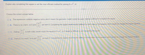 Explain why completing the square is not the most efficiere method for solving 0=x^2-4
Chnose the conect answar below
A. The eepression contains negative terms which means the goometic model casnol be used, making it difficut to complete the squere
B. There is no x ter m.So w ( b/2 )^2 are both D. Completing the square would ivstre adding 0 to both sides of the equation which would not change the orginal equation
C. Adāng [ b/2 ]^2 la both sides would creats the equence 2=x^2 , s o it would be difficult to use complcting the i quae
There i n o v te t ( 9/2 )^2 ane both 0. Compieting the squane would inso tre wifing 0 to-both sides of the equation which would not s hange the rnginal equation