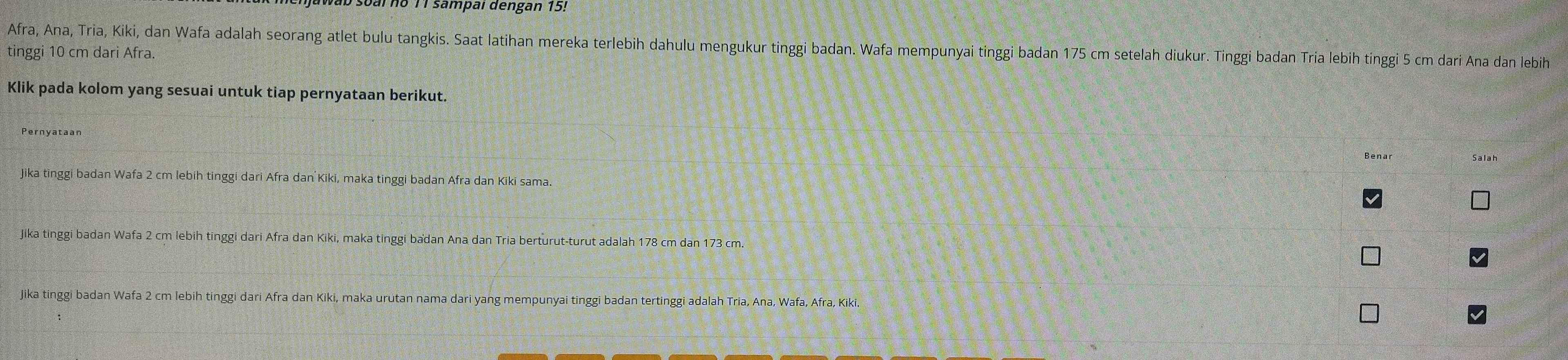 barno 1 sampal dengan 15!
Afra, Ana, Tria, Kiki, dan Wafa adalah seorang atlet bulu tangkis. Saat latihan mereka terlebih dahulu mengukur tinggi badan. Wafa mempunyai tinggi badan 175 cm setelah diukur. Tinggi badan Tría lebih tinggi 5 cm dari Ana dan lebih
tinggi 10 cm dari Afra.
Klik pada kolom yang sesuai untuk tiap pernyataan berikut.
Salah
Jika tinggi badan Wafa 2 cm lebih tinggi dari Afra dan Kiki, maka tinggi badan Afra dan Kiki sama.
Jika tinggi badan Wafa 2 cm lebih tinggi dari Afra dan Kiki, maka tinggi badan Ana dan Tria berturut-turut adalah 178 cm dan 173 cm.
Jika tinggi badan Wafa 2 cm lebih tinggi dari Afra dan Kiki, maka urutan nama dari yang mempunyai tinggi badan tertinggi adalah Tria, Ana, Wafa, Afra, Kiki.