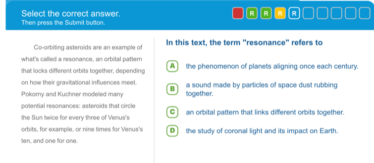 Select the correct answer. R R R R
Then press the Submit button.
Co-orbiting asteroids are an example of In this text, the term "resonance" refers to
what's called a resonance, an orbital pattern
that locks different orbits together, depending A) the phenomenon of planets aligning once each century.
on how their gravitational influences meet. a sound made by particles of space dust rubbing
B
Pokorny and Kuchner modeled many together.
potential resonances: asteroids that circle
C) an orbital pattern that links different orbits together.
the Sun twice for every three of Venus's
orbits, for example, or nine times for Venus's D) the study of coronal light and its impact on Earth.
ten, and one for one.