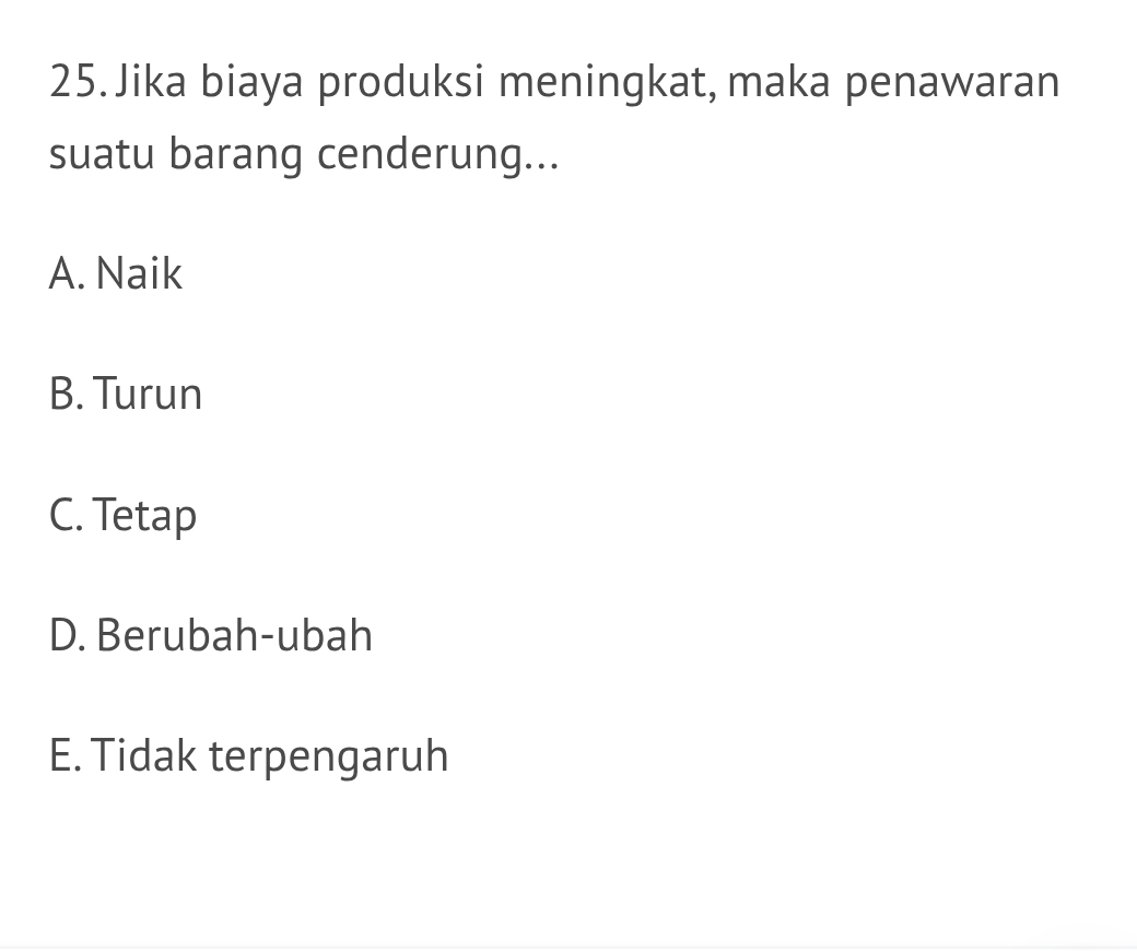 Jika biaya produksi meningkat, maka penawaran
suatu barang cenderung...
A. Naik
B. Turun
C. Tetap
D. Berubah-ubah
E. Tidak terpengaruh