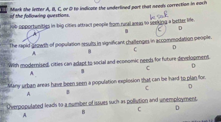 Mark the letter A, B, C, or D to indicate the underlined part that needs correction in each
of the following questions.
Job opportunities in big cities attract people from rural areas to seeking a better life.
A
B
C D
The rapid growth of population results in significant challenges in accommodation people.
C
D
A
B
With modernised, cities can adapt to social and economic needs for future development.
C
D
A
B
Many urban areas have been seen a population explosion that can be hard to plan for.
C
D
A
B
Overpopulated leads to a number of issues such as pollution and unemployment.
C
D
A
B
1