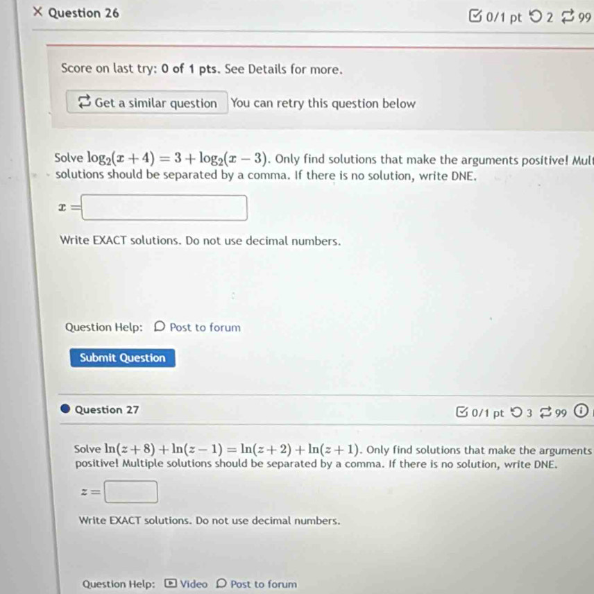 × Question 26 [ 0/1 pt つ 2 99 
Score on last try: 0 of 1 pts. See Details for more. 
Get a similar question You can retry this question below 
Solve log _2(x+4)=3+log _2(x-3). Only find solutions that make the arguments positive! Mul 
solutions should be separated by a comma. If there is no solution, write DNE.
x=□
Write EXACT solutions. Do not use decimal numbers. 
Question Help: Post to forum 
Submit Question 
Question 27 C 0/1 pt O_3] 99 ; 
Solve ln (z+8)+ln (z-1)=ln (z+2)+ln (z+1). Only find solutions that make the arguments 
positive! Multiple solutions should be separated by a comma. If there is no solution, write DNE.
z=□
Write EXACT solutions. Do not use decimal numbers. 
Question Help: Video D Post to forum