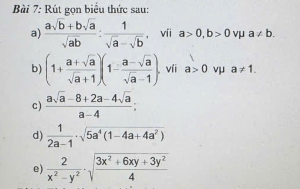 Rút gọn biểu thức sau: 
a)  (asqrt(b)+bsqrt(a))/sqrt(ab) : 1/sqrt(a)-sqrt(b)  , víi a>0, b>0 vμ a!= b. 
b) (1+ (a+sqrt(a))/sqrt(a)+1 )(1- (a-sqrt(a))/sqrt(a)-1 ) , víi a>0 vμ a!= 1. 
c)  (asqrt(a)-8+2a-4sqrt(a))/a-4 ; 
d)  1/2a-1 · sqrt(5a^4(1-4a+4a^2))
e)  2/x^2-y^2 · sqrt(frac 3x^2+6xy+3y^2)4