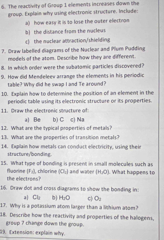 The reactivity of Group 1 elements increases down the 
group. Explain why using electronic structure. Include: 
a) how easy it is to lose the outer electron 
b) the distance from the nucleus 
c) the nuclear attraction/shielding 
7. Draw labelled diagrams of the Nuclear and Plum Pudding 
models of the atom. Describe how they are different. 
8. In which order were the subatomic particles discovered? 
9. How did Mendeleev arrange the elements in his periodic 
table? Why did he swap I and Te around? 
10. Explain how to determine the position of an element in the 
periodic table using its electronic structure or its properties. 
11. Draw the electronic structure of: 
a) Be b) C c) Na 
12. What are the typical properties of metals? 
13. What are the properties of transition metals? 
14. Explain how metals can conduct electricity, using their 
structure/bonding. 
15. What type of bonding is present in small molecules such as 
fluorine (F_2) , chlorine (Cl_2) and water (H_2O). What happens to 
the electrons? 
16. Draw dot and cross diagrams to show the bonding in: 
a) Cl_2 b) H_2O c) O_2
17. Why is a potassium atom larger than a lithium atom? 
18. Describe how the reactivity and properties of the halogens, 
group 7 change down the group. 
19. Extension: explain why.