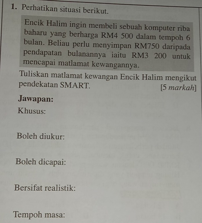 Perhatikan situasi berikut. 
Encik Halim ingin membeli sebuah komputer riba 
baharu yang berharga RM4 500 dalam tempoh 6
bulan. Beliau perlu menyimpan RM750 daripada 
pendapatan bulanannya iaitu RM3 200 untuk 
mencapai matlamat kewangannya. 
Tuliskan matlamat kewangan Encik Halim mengikut 
pendekatan SMART. [5 markah] 
Jawapan: 
Khusus: 
Boleh diukur: 
Boleh dicapai: 
Bersifat realistik: 
Tempoh masa: