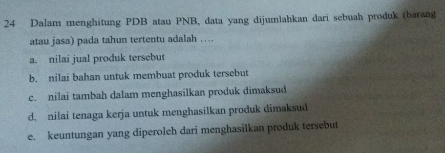 Dalam menghitung PDB atau PNB, data yang dijumlahkan dari sebuah produk (barang
atau jasa) pada tahun tertentu adalah …
a. nilai jual produk tersebut
b. nilai bahan untuk membuat produk tersebut
c. nilai tambah dalam menghasilkan produk dimaksud
d. nilai tenaga kerja untuk menghasilkan produk dimaksud
e. keuntungan yang diperoleh dari menghasilkan produk tersebut