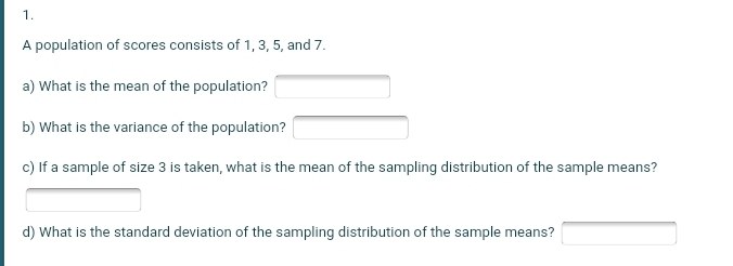 A population of scores consists of 1, 3, 5, and 7. 
a) What is the mean of the population? overline  
b) What is the variance of the population? □ 
c) If a sample of size 3 is taken, what is the mean of the sampling distribution of the sample means?
x_x,_x)
d) What is the standard deviation of the sampling distribution of the sample means? □