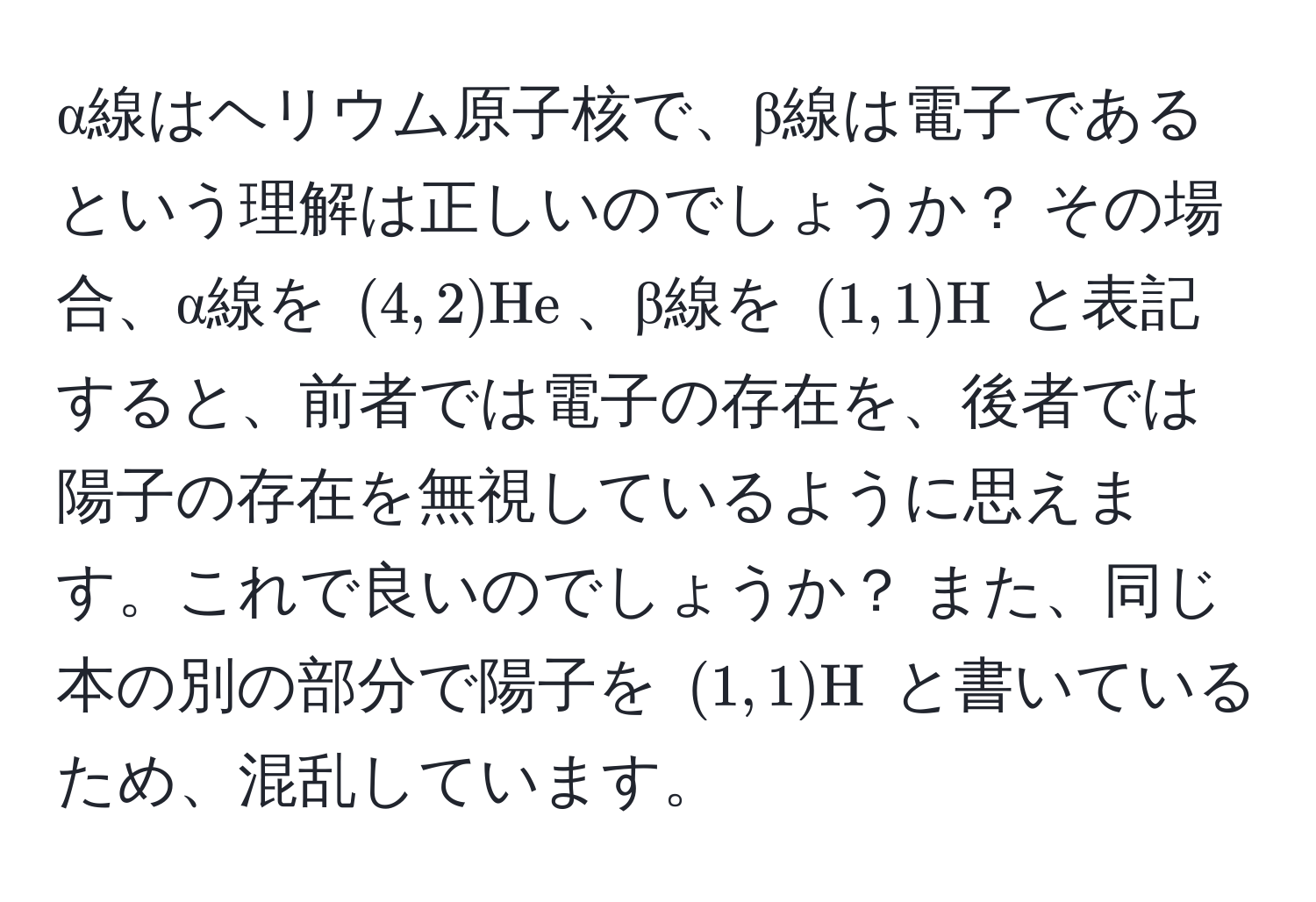 α線はヘリウム原子核で、β線は電子であるという理解は正しいのでしょうか？ その場合、α線を $(4,2)He$、β線を $(1,1)H$ と表記すると、前者では電子の存在を、後者では陽子の存在を無視しているように思えます。これで良いのでしょうか？ また、同じ本の別の部分で陽子を $(1,1)H$ と書いているため、混乱しています。