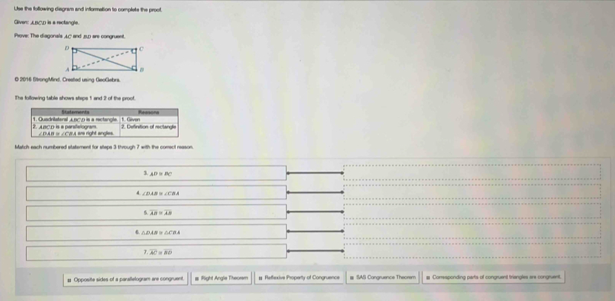 Use the following diagram and information to complete the proof. 
Gliven: ABCD is a rectangle. 
Prove: The diagonals AC and 0 are congruent. 
O 2016 StrongMind. Created using GeoGebrs. 
The following table shows steps 1 and 2 of the proof. 
Statements Reasons 
1. Quadrilateral ABCD is a rectangle. 1. Given 
2. ABCD is a parallelogram. 2. Definition of rectangle
∠ DAB≌ ∠ CBAB re right angles. 
Match each numbered statement for steps 3 through 7 with the correct reason
3.AD≌ BC
4 ∠ DAB≌ ∠ CBA
5 overline AB≌ overline AB
6. △ DAB≌ △ CBA
7 overline AC≌ overline BD
# Opposite sides of a parallelogram are congruent # Right Angle Theorem # Reflexive Property of Congruence # SAS Congruence Theorem # Corresponding parts of congruent triangles are congruent.