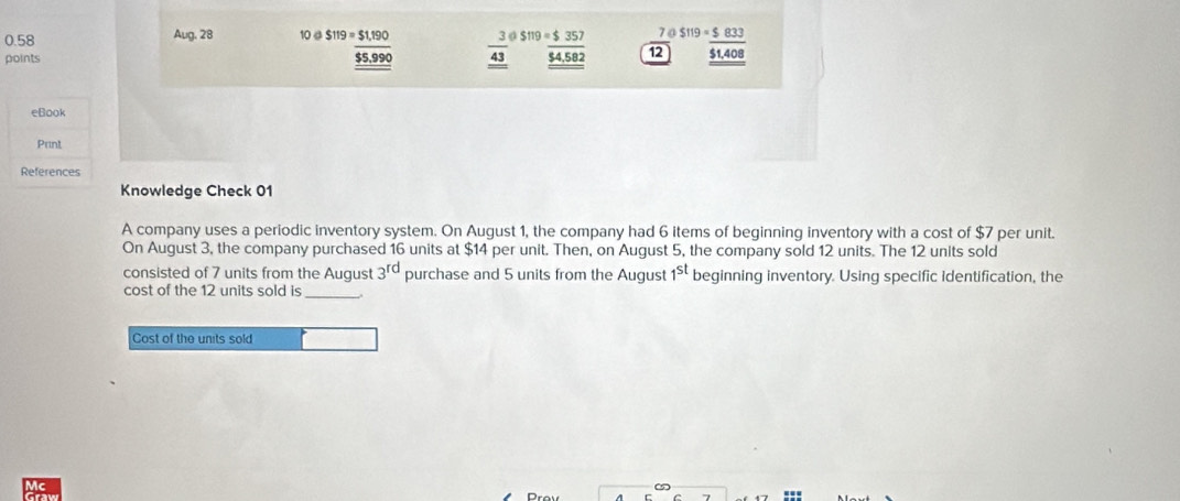 0.58 Aug. 28 10 @ S119=$1,190 7 0 
points _  3/43  beginarrayr S11==_ 54,582endarray  12 beginarrayr S119=_ $833 _ $1,408endarray
_ overline $5,990
eBook 
Print 
References 
Knowledge Check 01 
A company uses a periodic inventory system. On August 1, the company had 6 items of beginning inventory with a cost of $7 per unit. 
On August 3, the company purchased 16 units at $14 per unit. Then, on August 5, the company sold 12 units. The 12 units sold 
consisted of 7 units from the August 3^(rd) purchase and 5 units from the August 1^(st) beginning inventory. Using specific identification, the 
cost of the 12 units sold is 
_ 
Cost of the units sold 
Mc 
Prov 
7