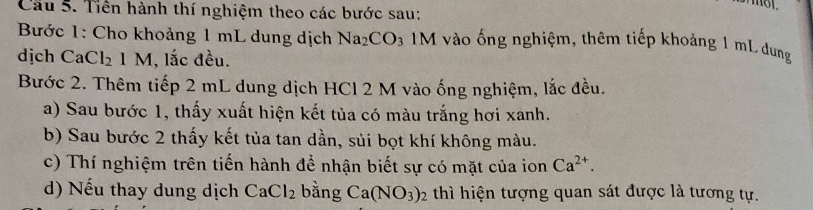 Cầu 5. Tiên hành thí nghiệm theo các bước sau: 
Bước 1: Cho khoảng 1 mL dung dịch Na_2CO_3 IM vào ống nghiệm, thêm tiếp khoảng 1 mL dung 
dịch CaCl_2 1M , lắc đều. 
Bước 2. Thêm tiếp 2 mL dung dịch HCl 2 M vào ống nghiệm, lắc đều. 
a) Sau bước 1, thấy xuất hiện kết tủa có màu trắng hơi xanh. 
b) Sau bước 2 thấy kết tủa tan dần, sủi bọt khí không màu. 
c) Thí nghiệm trên tiến hành để nhận biết sự có mặt của ion Ca^(2+). 
d) Nếu thay dung dịch CaCl_2 bằng Ca(NO_3)_2 thì hiện tượng quan sát được là tương tự.