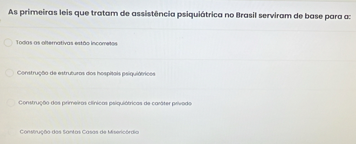 As primeiras leis que tratam de assistência psiquiátrica no Brasil serviram de base para a:
Todas as alternativas estão incorretas
Construção de estruturas dos hospitais psiquiátricos
Construção das primeiras clínicas psiquiátricas de caráter privado
Construção das Santas Casas de Misericórdia