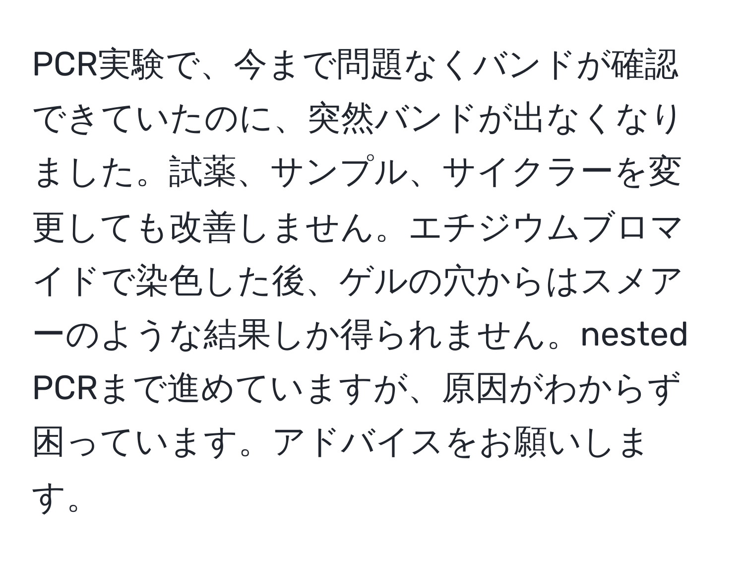 PCR実験で、今まで問題なくバンドが確認できていたのに、突然バンドが出なくなりました。試薬、サンプル、サイクラーを変更しても改善しません。エチジウムブロマイドで染色した後、ゲルの穴からはスメアーのような結果しか得られません。nested PCRまで進めていますが、原因がわからず困っています。アドバイスをお願いします。