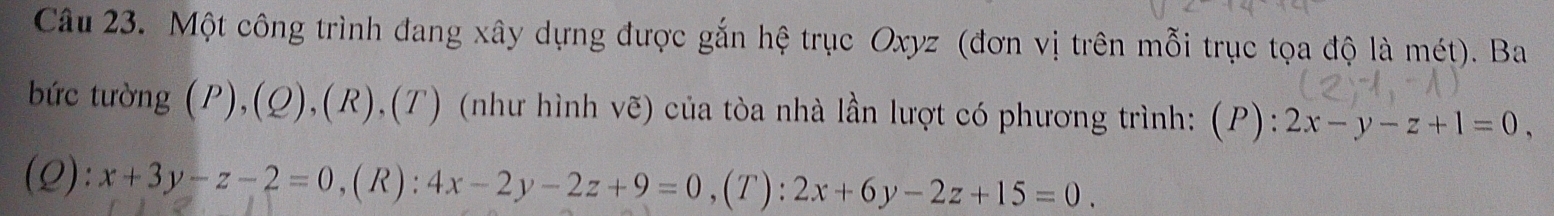 Một công trình đang xây dựng được gắn hệ trục Oxyz (đơn vị trên mỗi trục tọa độ là mét). Ba 
bức tường (P),(Q),(R),(T) (như hình vẽ) của tòa nhà lần lượt có phương trình: (P): 2x-y-z+1=0, 
(Q): x+3y-z-2=0 , ( R ) : 4x-2y-2z+9=0 ,(T): 2x+6y-2z+15=0.