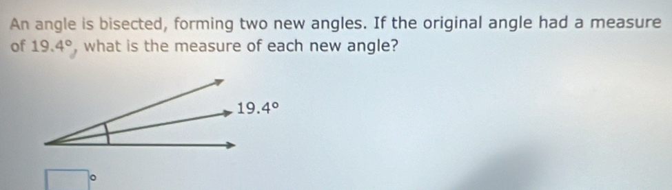 An angle is bisected, forming two new angles. If the original angle had a measure
of 19.4° , what is the measure of each new angle?
□°