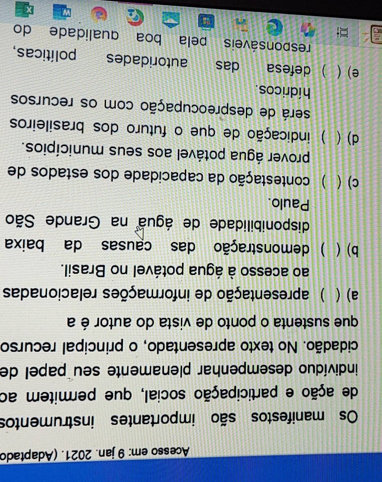 Acesso em: 9 jan. 2021. (Adaptado
Os manifestos são importantes instrumentos
de ação e participação social, que permitem ao
indivíduo desempenhar plenamente seu papel de
cidadão. No texto apresentado, o principal recurso
que sustenta o ponto de vista do autor é a
a) ( ) apresentação de informações relacionadas
ao acesso à água potável no Brasil.
b) ( ) demonstração das causas da baixa
disponibilidade de água na Grande São
Paulo.
c) ( ) contestação da capacidade dos estados de
prover água potável aos seus municípios.
d) ( ) indicação de que o futuro dos brasileiros
será de despreocupação com os recursos
hídricos.
e) (  defesa das autoridades políticas,
responsáveis pela boa qualidade do