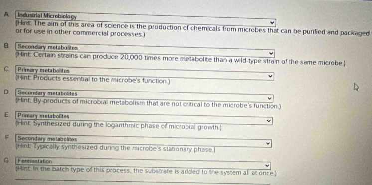 A [ Industrial Microbiology
(Hint: The aim of this area of science is the production of chemicals from microbes that can be purified and packaged
or for use in other commercial processes.)
B.Secondary metabolites
(Hint: Certain strains can produce 20,000 times more metabolite than a wild-type strain of the same microbe.)
C Primary metabolites
(Hint: Products essential to the microbe's function.)
D Secondary metabolites
(Hint: By-products of microbial metabolism that are not critical to the microbe's function.)
E. Primary metabolites
(Hint: Synthesized during the logarithmic phase of microbial growth.)
F Secondary metabolites
(Hint: Typically synthesized during the microbe's stationary phase.)
G Fermentation
(Hint. In the batch type of this process, the substrate is added to the system all at once.)
_