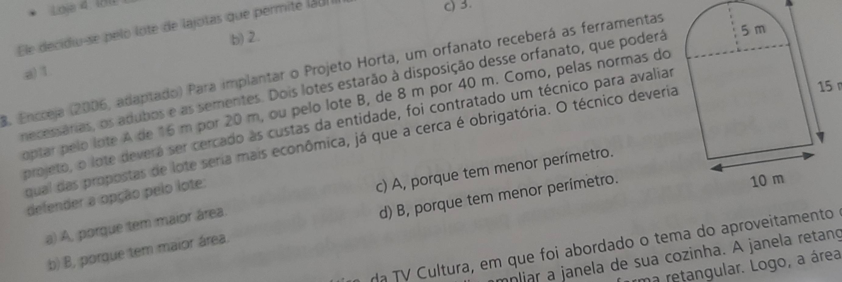 Loje 4 130 c) 3.
Ele decidiu-se pelo lote de lajotas que permité ladI
b) 2
8. Encceja (2006, adaptado) Para implantar o Projeto Horta, um orfanato receberá as ferramentas
a) 1
15
mecessárias, os adubos e as sementes. Dois lotes estarão à disposição desse orfanato, que poderá
optar pelo lote A de 16 m por 20 m, ou pelo lote B, de 8 m por 40 m. Como, pelas normas do
projeto, o lote deverá ser cercado às custas da entidade, foi contratado um técnico para avaliar
qual das propostas de lote seria mais econômica, já que a cerca é obrigatória. O técnico deveria
a) A, porque tem maior área. c) A, porque tem menor perímetro.
defender a opção pelo lote:
b) B, porque tem maior área. d) B, porque tem menor perímetro.
dã TV Cultura, em que foi abordado o tema do aproveitamento
mnliar a janela de sua cozinha. A janela retanç
rma retangular. Logo, a área