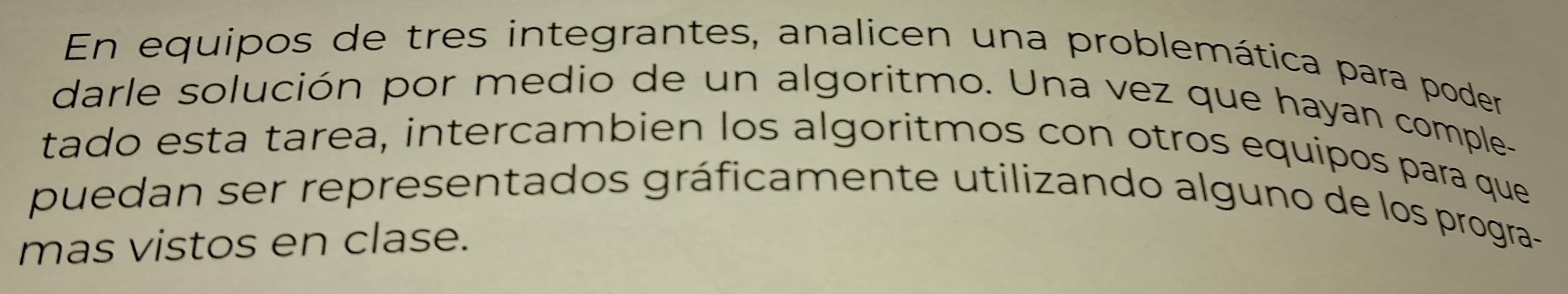 En equipos de tres integrantes, analicen una problemática para poder 
darle solución por medio de un algoritmo. Una vez que hayan comple- 
tado esta tarea, intercambien los algoritmos con otros equipos para que 
puedan ser representados gráficamente utilizando alguno de los progra- 
mas vistos en clase.