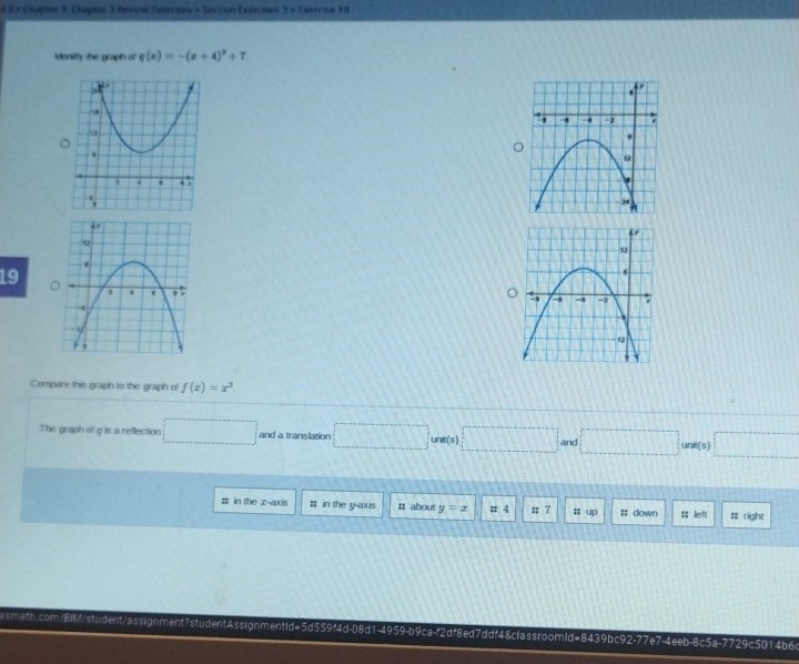 6 8 × Chapte 3, Dupter 3 Review Evercies » Section Exerches . 3 > (vercue 19 
idenitty the graph of g(x)=-(x+4)^2+7
19 

Compare this graph to the graph of f(x)=x^2. 
The graph of g is a reflection □ and a translation □ unit(s)□ and □ unit(s) □ 
# in the z -axis # in the y-axis # about y=x =4 t1? up #; down # left # right 
smath.com/EiM/student/assignment?studentAssignmentid=5d559f4d-08d1-4959-b9ca-f2df8ed7ddf48classroomld=8439bc92-77e7-4eeb-8c5a-7729c5014b6c