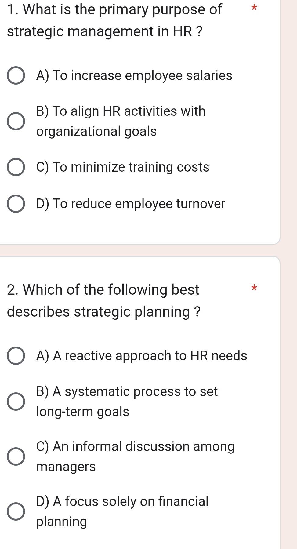 What is the primary purpose of *
strategic management in HR ?
A) To increase employee salaries
B) To align HR activities with
organizational goals
C) To minimize training costs
D) To reduce employee turnover
2. Which of the following best
*
describes strategic planning ?
A) A reactive approach to HR needs
B) A systematic process to set
long-term goals
C) An informal discussion among
managers
D) A focus solely on financial
planning